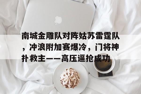 开元体育关于南城金雕队对阵姑苏雷霆队，冲浪附加赛爆冷，门将神扑救主——高压逼抢成功的信息